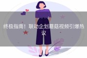终极指南！联动企划蘑菇视频引爆热议