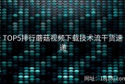 TOP5排行蘑菇视频下载技术流干货速递