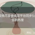 探花视频月度盘点双平台同步5大亮点全网热搜