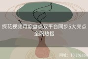 探花视频月度盘点双平台同步5大亮点全网热搜