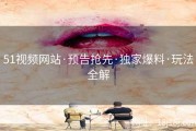 51视频网站·预告抢先·独家爆料·玩法全解