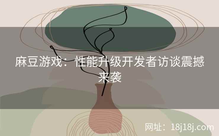 麻豆游戏：性能升级开发者访谈震撼来袭