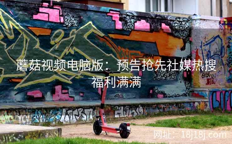 蘑菇视频电脑版：预告抢先社媒热搜福利满满