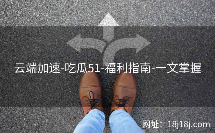 云端加速-吃瓜51-福利指南-一文掌握