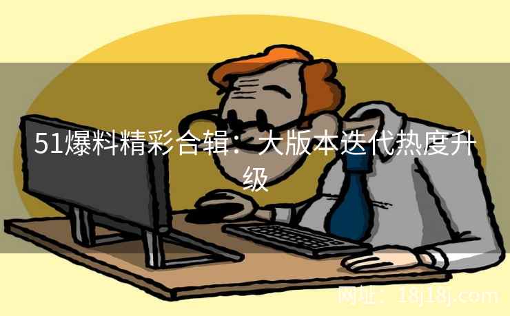 51爆料精彩合辑：大版本迭代热度升级