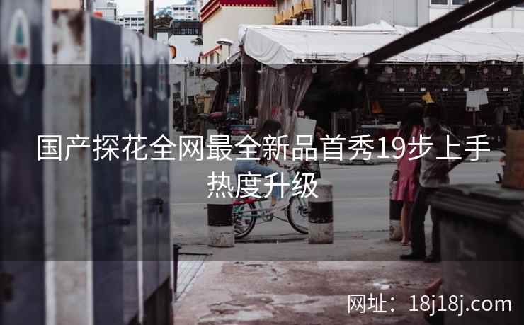 国产探花全网最全新品首秀19步上手热度升级