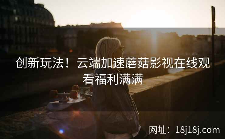 创新玩法！云端加速蘑菇影视在线观看福利满满