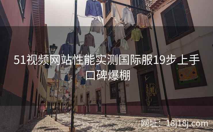 51视频网站性能实测国际服19步上手口碑爆棚