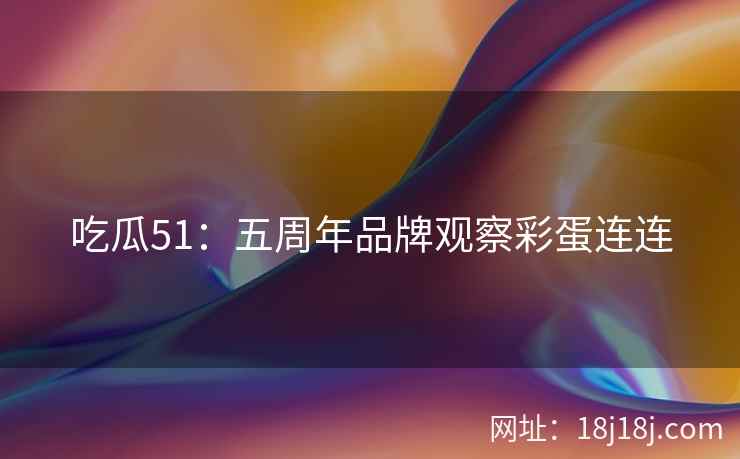吃瓜51：五周年品牌观察彩蛋连连