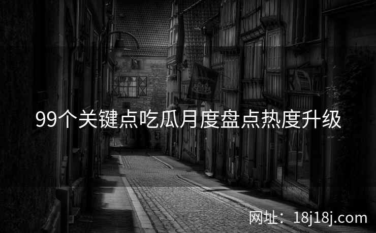 99个关键点吃瓜月度盘点热度升级