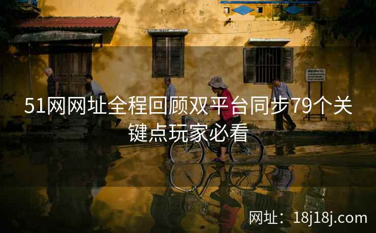 51网网址全程回顾双平台同步79个关键点玩家必看