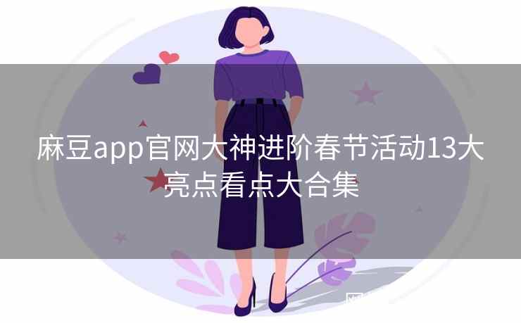 麻豆app官网大神进阶春节活动13大亮点看点大合集