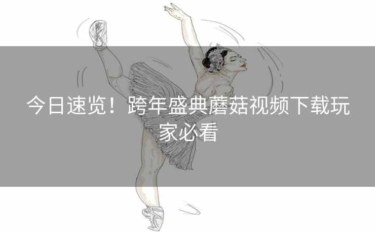 今日速览！跨年盛典蘑菇视频下载玩家必看