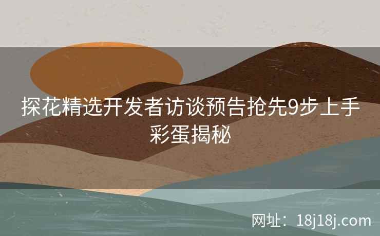 探花精选开发者访谈预告抢先9步上手彩蛋揭秘